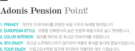 Adonis Pension Point! 1. privacy   개인의 프라이버시를 존중한 독립 구조의 독채형 펜션입니다.2. european style   유럽형 건축양식의 높은 천정의 복층구조로 넓고 편리합니다.3. color Interior   컬러를 테마로 한 최고급 인테리어를 자랑합니다.4. spa enjoy   최고급 노천제트스파가 설치되어 여행과 휴식을 동시에 즐길수있습니다.5. tour enjoy   아침고요수목원 입구에 위치하여 여행지와 매우 가깝습니다.