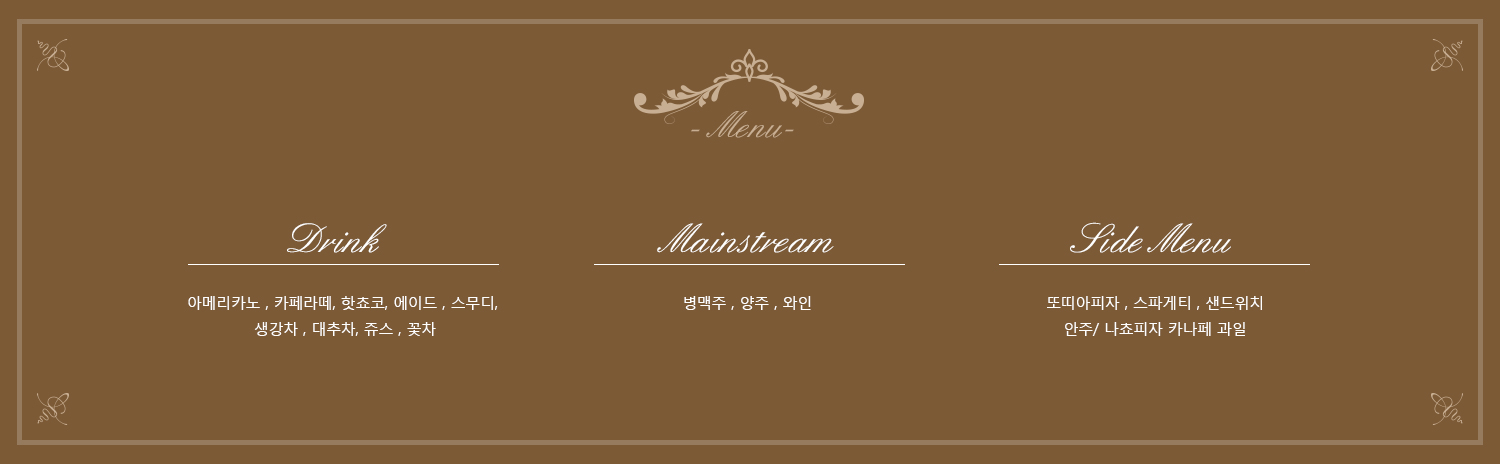 - Menu- Drink 아메리카노 , 카페라떼, 핫쵸코, 에이드 , 스무디, 생강차 , 대추차, 쥬스 , 꽃차 Mainstream 병맥주 , 양주 , 와인 Side Menu 또띠아피자 , 스파게티 , 샌드위치안주/ 나쵸피자 카나페 과일